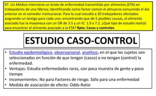 97. Un Médico interviene un brote de enfermedad transmitida por alimentos (ETA) en
trabajadores de una fábrica; identificando como factor común el almuerzo consumido el día
anterior en el comedor institucional. Para lo cual estudió a 20 trabajadores afectados
asignando un testigo para cada uno; encontrando que de 5 posibles causas, el alimento
asociado fue la mayonesa con un OR de 3.5 y un IC: 1.9 a 7.2. ¿Qué tipo de estudio realizó
para encontrar el alimento asociado a la ETA? Rpta: Casos y controles
• Estudio epidemiológico, observacional, analítico, en el que los sujetos son
seleccionados en función de que tengan (casos) o no tengan (control) la
enfermedad.
• Ventajas: Estudia enfermedades raras, con poca muestra de gente y poco
tiempo
• Inconvenientes: No para Factores de riesgo. Sólo para una enfermedad
• Medida de asociación de efecto: Odds-Ratio
ESTUDIO CASO-CONTROL
 