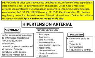98. Varón de 48 años con antecedente de tabaquismo, refiere cefaleas esporádicas
desde hace 5 años, se automedica con analgésicos. Desde hace 3 meses las
cefaleas son constantes y se acompañan de mareos e insomnio. Examen: lúcido,
colaborador, IMC: 32, PA: 150/100 mmHg, FC: 85 X’. Cardiovascular: RC: rítmicos
regulares y no soplos. Resto de examen físico sin alteraciones. ¿Cuál es la conducta
terapéutica inicial? Rpta: Cambios en los estilos de vida
• Cambio del estilo de
vida
• Tratamiento
farmacológico
• Seguimiento y control
TRATAMIENTONo hay signos patognomonicos
de enfermedad hipertensiva
(ejm. Cefalea, mareo,
palpitaciones,
cansancio,impotencia,enfermed
ad vascular: Epistaxis,
hematuria, visión borrosa
debilidad o mareos por ICT)
• Raza negra.
• Edad joven.
• Sexo masculino.
• Presión diastólica
persistente>115 mmHg
• Tabaquismo.
• Diabetes mellitus.
• Hipercolesterolemia.
• Obesidad
FACTORES DE RIESGOSINTOMAS
HIPERTENSION ARTERIAL
 