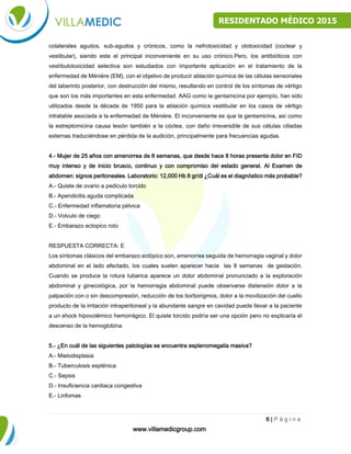 www.villamedicgroup.com
6 | P á g i n a
RESIDENTADO MÉDICO 2015
de microorganismos de la orden de los actinimicetaes. Estos antibióticos presentan efectos
colaterales agudos, sub-agudos y crónicos, como la nefrotoxicidad y ototoxicidad (coclear y
vestibular), siendo este el principal inconveniente en su uso crónico.Pero, los antibióticos con
vestíbulotoxicidad selectiva son estudiados con importante aplicación en el tratamiento de la
enfermedad de Ménière (EM), con el objetivo de producir ablación química de las células sensoriales
del laberinto posterior, con destrucción del mismo, resultando en control de los síntomas de vértigo
que son los más importantes en esta enfermedad. AAG como la gentamicina por ejemplo, han sido
utilizados desde la década de 1950 para la ablación química vestibular en los casos de vértigo
intratable asociada a la enfermedad de Ménière. El inconveniente es que la gentamicina, así como
la estreptomicina causa lesión también a la cóclea, con daño irreversible de sus células ciliadas
externas traduciéndose en pérdida de la audición, principalmente para frecuencias agudas.
4.- Mujer de 25 años con amenorrea de 8 semanas, que desde hace 8 horas presenta dolor en FID
muy intenso y de inicio brusco, continuo y con compromiso del estado general. Al Examen de
abdomen: signos peritoneales. Laboratorio: 12,000 Hb 8 gr/dl ¿Cuál es el diagnóstico más probable?
A.- Quiste de ovario a pediculo torcido
B.- Apendicitis aguda complicada
C.- Enfermedad inflamatoria pélvica
D.- Volvulo de ciego
E.- Embarazo ectopico roto
RESPUESTA CORRECTA: E
Los síntomas clásicos del embarazo ectópico son, amenorrea seguida de hemorragia vaginal y dolor
abdominal en el lado afectado, los cuales suelen aparecer hacia las 8 semanas de gestación.
Cuando se produce la rotura tubarica aparece un dolor abdominal pronunciado a la exploración
abdominal y ginecológica, por la hemorragia abdominal puede observarse distensión dolor a la
palpación con o sin descompresión, reducción de los borborigmos, dolor a la movilización del cuello
producto de la irritación intraperitoneal y la abundante sangre en cavidad puede llevar a la paciente
a un shock hipovolémico hemorrágico. El quiste torcido podría ser una opción pero no explicaría el
descenso de la hemoglobina.
5.- ¿En cuál de las siguientes patologías se encuentra esplenomegalia masiva?
A.- Mielodisplasia
B.- Tuberculosis esplénica
C.- Sepsis
D.- Insuficiencia cardiaca congestiva
E.- Linfomas
 