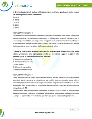 www.villamedicgroup.com
8 | P á g i n a
RESIDENTADO MÉDICO 2015
6.- En el embarazo normal, la altura del fondo uterino en centímetros guarda una relación cercana
con la edad gestacional entre las semanas:
A.- 13-19
B.- 35-36
C.- 37-38
D.- 20-34
E.- 39-42
RESPUESTA CORRECTA: D
En un embarazo único normal en la presentación de vértice, la altura del fondo uterino corresponde
a aproximadamente a la edad gestacional entre las 16 a 36 semanas. Una guía práctica es que 20
semanas equivalen a 20 cm, lo que equivale al ombligo en una mujer de complexión normal. Después
de las 36 semanas la altura del fondo uterino aumenta más despacio o de hecho disminuye conforme
el útero cambia de forma y la cabeza del feto se encaja en la pelvis.
7.- Mujer de 25 años sufre accidente de tránsito. En emergencia se constata: Funciones vitales
estables y fractura de rama isquio púbica derecha que compromete vejiga en su porción extra
peritoneal. ¿Cuál es el tratamiento inicial más adecuado?
A.- Laparotomia exploratoria
B.- Colocación de sonda Foley
C.- Talla vesical
D.- Citostomía suprapúbica
E.- Reparación endoscópica
RESPUESTA CORRECTA: B
Dentro del diagnóstico de trauma vesical es característica la tríada hematuria, anuria y distensión
abdominal, siendo necesaria la valoración de las posibles lesiones asociadas sobre todo en
traumatismos penetrantes como es el caso presentado en la pregunta, secundaria a fractura de rama
isquiopúbica. Para el diagnóstico es fundamental la sospecha clínica, asociada a uretrocistografía
retrograda o cisto-TC.
Para establecer el tratamiento primero nos basamos en definir si la rotura vesical es extraperotoneal
donde se recomienda tratamiento conservador: sonda vesical, antibioterapia, analgésicos y reposo.
La cirugía se recomienda en traumatismos penetrantes y roturas vesicales intraperitoneales.
 