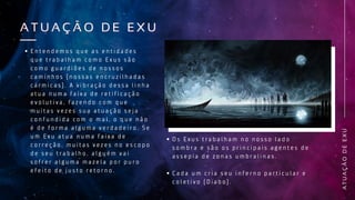 A
T
U
A
Ç
Ã
O
D
E
E
X
U
A T U A Ç Ã O D E E X U
A T U A Ç Ã O D E E X U
E n t e n d e m o s q u e a s e n t i d a d e s
q u e t r a b a l h a m c o m o E x u s s ã o
c o m o g u a r d i õ e s d e n o s s o s
c a m i n h o s ( n o s s a s e n c r u z i l h a d a s
c á r m i c a s ) . A v i b r a ç ã o d e s s a l i n h a
a t u a n u m a f a i x a d e r e t i f i c a ç ã o
e v o l u t i v a , f a z e n d o c o m q u e
m u i t a s v e z e s s u a a t u a ç ã o s e j a
c o n f u n d i d a c o m o m a l , o q u e n ã o
é d e f o r m a a l g u m a v e r d a d e i r o . S e
u m E x u a t u a n u m a f a i x a d e
c o r r e ç ã o , m u i t a s v e z e s n o e s c o p o
d e s e u t r a b a l h o , a l g u é m v a i
s o f r e r a l g u m a m a z e l a p o r p u r o
e f e i t o d e j u s t o r e t o r n o .
O s E x u s t r a b a l h a m n o n o s s o l a d o
s o m b r a e s ã o o s p r i n c i p a i s a g e n t e s d e
a s s e p i a d e z o n a s u m b r a l i n a s .
C a d a u m c r i a s e u i n f e r n o p a r t i c u l a r e
c o l e t i v o ( D i a b o ) .
 