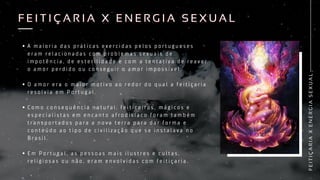 A m a i o r i a d a s p r á t i c a s e x e r c i d a s p e l o s p o r t u g u e s e s
e r a m r e l a c i o n a d a s c o m p r o b l e m a s s e x u a i s d e
i m p o t ê n c i a , d e e s t e r i l i d a d e e c o m a t e n t a t i v a d e r e a v e r
o a m o r p e r d i d o o u c o n s e g u i r o a m o r i m p o s s í v e l .
O a m o r e r a o m a i o r m o t i v o a o r e d o r d o q u a l a f e i t i ç a r i a
r e s o l v i a e m P o r t u g a l .
C o m o c o n s e q u ê n c i a n a t u r a l , f e i t i c e i r o s , m á g i c o s e
e s p e c i a l i s t a s e m e n c a n t o a f r o d i s í a c o f o r a m t a m b é m
t r a n s p o r t a d o s p a r a a n o v a t e r r a p a r a d a r f o r m a e
c o n t e ú d o a o t i p o d e c i v i l i z a ç ã o q u e s e i n s t a l a v a n o
B r a s i l .
E m P o r t u g a l , a s p e s s o a s m a i s i l u s t r e s e c u l t a s ,
r e l i g i o s a s o u n ã o , e r a m e n v o l v i d a s c o m f e i t i ç a r i a .
F
E
I
T
I
Ç
A
R
I
A
X
E
N
E
R
G
I
A
S
E
X
U
A
L
F E I T I Ç A R I A X E N E R G I A S E X U A L
F E I T I Ç A R I A X E N E R G I A S E X U A L
 