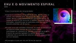E x u é o p r i n c i p i o d a r e c i p r o c i d a d e ;
E s p i r a l é a e s s ê n c i a d o m i s t é r i o d a v i d a . A s s i m c o m o s e
c e n t r a , e l a t a m b é m p a r a , e n c o n t r a - s e , r e t o r c e - s e e ,
e n t ã o , d e s c e e s o b e n o v a m e n t e e m g r a c i o s a s c u r v a s . O
t e m p o s e r e t o r c e e m t o r n o d e s i m e s m o , t r a z e n d o e c o s e
v i b r a ç õ e s , e n q u a n t o q u e o s c a m i n h o s v i v o s d a e s p i r a l
p a s s a m p r ó x i m o s u m d o o u t r o ;
A v i d a c o r r e p o r e s t r a d a s s i n u o s a s , o s s e r e s s e e n c o n t r a m
e m d e t e r m i n a d a s p o n t o s d e s u a s c a m i n h a d a s ,
e n t r e l a ç a m - s e , a f a s t a m - s e , p a r t e m r e t o r n a m a s o r i g e n s .
O p o n t o d e p a r t i d a t a m b é m é o p o n t o d e c h e g a d a ,
t r a z e n d o - n o s a q u e s t ã o d o r e t o r n a r s e m p r e , r e e n c o n t r a r -
s e e s e r e n o v a r ;
A e n e r g i a c i r c u l a e m n ó s e m f o r m a d e e s p i r a l ;
E
X
U
E
O
M
O
V
I
M
E
N
T
O
E
S
P
I
R
A
L
E X U E O M O V I M E N T O E S P I R A L
E X U E O M O V I M E N T O E S P I R A L
 