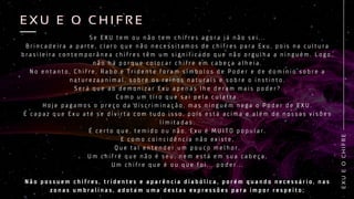 S e E X U t e m o u n ã o t e m c h i f r e s a g o r a j á n ã o s e i . . .
B r i n c a d e i r a a p a r t e , c l a r o q u e n ã o n e c e s s i t a m o s d e c h i f r e s p a r a E x u , p o i s n a c u l t u r a
b r a s i l e i r a c o n t e m p o r â n e a c h i f r e s t ê m u m s i g n i f i c a d o q u e n ã o o r g u l h a a n i n g u é m . L o g o ,
n ã o h á p o r q u e c o l o c a r c h i f r e e m c a b e ç a a l h e i a .
N o e n t a n t o , C h i f r e , R a b o e T r i d e n t e f o r a m s í m b o l o s d e P o d e r e d e d o m í n i o s o b r e a
n a t u r e z a a n i m a l , s o b r e o s r e i n o s n a t u r a i s e s o b r e o i n s t i n t o .
S e r á q u e a o d e m o n i z a r E x u a p e n a s l h e d e r a m m a i s p o d e r ?
C o m o u m t i r o q u e s a i p e l a c u l a t r a .
H o j e p a g a m o s o p r e ç o d a d i s c r i m i n a ç ã o , m a s n i n g u é m n e g a o P o d e r d e E X U .
É c a p a z q u e E x u a t é s e d i v i r t a c o m t u d o i s s o , p o i s e s t á a c i m a e a l é m d e n o s s a s v i s õ e s
l i m i t a d a s .
É c e r t o q u e , t e m i d o o u n ã o , E x u é M U I T O p o p u l a r .
E c o m o c o i n c i d ê n c i a n ã o e x i s t e ,
Q u e t a l e n t e n d e r u m p o u c o m e l h o r ,
U m c h i f r e q u e n ã o é s e u , n e m e s t á e m s u a c a b e ç a ,
U m c h i f r e q u e é o u q u e f o i . . . p o d e r . . .
N ã o p o s s u e m c h i f r e s , t r i d e n t e s e a p a r ê n c i a d i a b ó l i c a , p o r é m q u a n d o n e c e s s á r i o , n a s
z o n a s u m b r a l i n a s , a d o t a m u m a d e s t a s e x p r e s s õ e s p a r a i m p o r r e s p e i t o ;
E
X
U
E
O
C
H
I
F
R
E
E X U E O C H I F R E
E X U E O C H I F R E
 