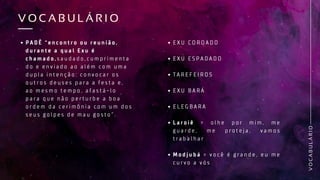 P A D Ê “ e n c o n t r o o u r e u n i ã o ,
d u r a n t e a q u a l E x u é
c h a m a d o , s a u d a d o , c u m p r i m e n t a
d o e e n v i a d o a o a l é m c o m u m a
d u p l a i n t e n ç ã o : c o n v o c a r o s
o u t r o s d e u s e s p a r a a f e s t a e ,
a o m e s m o t e m p o , a f a s t á - l o
p a r a q u e n ã o p e r t u r b e a b o a
o r d e m d a c e r i m ô n i a c o m u m d o s
s e u s g o l p e s d e m a u g o s t o ” .
V
O
C
A
B
U
L
Á
R
I
O
V O C A B U L Á R I O
V O C A B U L Á R I O
E X U C O R O A D O
E X U E S P A D A D O
T A R E F E I R O S
E X U B A R Á
E L E G B A R A
L a r o i ê = o l h e p o r m i m , m e
g u a r d e , m e p r o t e j a , v a m o s
t r a b a l h a r
M o d j u b á = v o c ê é g r a n d e , e u m e
c u r v o a v ó s
 