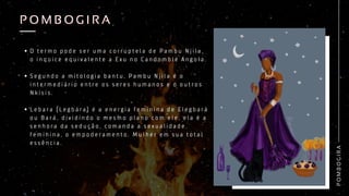 P
O
M
B
O
G
I
R
A
P O M B O G I R A
P O M B O G I R A
O t e r m o p o d e s e r u m a c o r r u p t e l a d e P a m b u N j i l a ,
o i n q u i c e e q u i v a l e n t e a E x u n o C a n d o m b l é A n g o l a .
S e g u n d o a m i t o l o g i a b a n t u , P a m b u N j i l a é o
i n t e r m e d i á r i o e n t r e o s s e r e s h u m a n o s e o o u t r o s
N k i s i s .
L e b a r a ( L e g b á r a ) é a e n e r g i a f e m i n i n a d e E l e g b a r á
o u B a r á , d i v i d i n d o o m e s m o p l a n o c o m e l e , e l a é a
s e n h o r a d a s e d u ç ã o , c o m a n d a a s e x u a l i d a d e
f e m i n i n a , o e m p o d e r a m e n t o . M u l h e r e m s u a t o t a l
e s s ê n c i a .
 