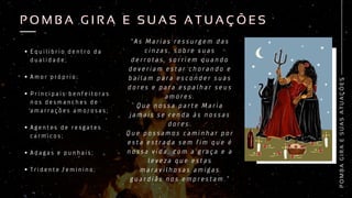 “ A s M a r i a s r e s s u r g e m d a s
c i n z a s , s o b r e s u a s
d e r r o t a s , s o r r i e m q u a n d o
d e v e r i a m e s t a r c h o r a n d o e
b a i l a m p a r a e s c o n d e r s u a s
d o r e s e p a r a e s p a l h a r s e u s
a m o r e s .
Q u e n o s s a p a r t e M a r i a
j a m a i s s e r e n d a à s n o s s a s
d o r e s .
Q u e p o s s a m o s c a m i n h a r p o r
e s t a e s t r a d a s e m f i m q u e é
n o s s a v i d a , c o m a g r a ç a e a
l e v e z a q u e e s t a s
m a r a v i l h o s a s a m i g a s
g u a r d i ã s n o s e m p r e s t a m . ”
E q u i l i b r i o d e n t r o d a
d u a l i d a d e ;
A m o r p r ó p r i o ;
P r i n c i p a i s b e n f e i t o r a s
n o s d e s m a n c h e s d e
a m a r r a ç õ e s a m o r o s a s ;
A g e n t e s d e r e s g a t e s
c a r m i c o s ;
A d a g a s e p u n h a i s ;
T r i d e n t e f e m i n i n o ;
P
O
M
B
A
G
I
R
A
E
S
U
A
S
A
T
U
A
Ç
Õ
E
S
P O M B A G I R A E S U A S A T U A Ç Õ E S
P O M B A G I R A E S U A S A T U A Ç Õ E S
 