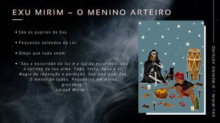 S ã o o s p u p i l o s d e E x ú
P e q u e n o s s o l d a d o s d a L e i
O l h o s q u e t u d o v e e m
“ S o u a e s c u r i d ã o d a l u z e a l u z d a e s c u r i d ã o . S o u
o r e f l e x o d a t u a a l m a . F o g o , t e r r a , á g u a e a r .
M a g i a d e r e d e n ç ã o e p e r d i ç ã o . S o u a m b í g u o . E x ú .
O m e n o r d e t o d o s . P e q u e n i n o e m m i n h a
g r a n d e z a . ”
L a r o y ê M i r i m
E
X
U
M
I
R
I
M
–
O
M
E
N
I
N
O
A
R
T
E
I
R
O
E X U M I R I M – O M E N I N O A R T E I R O
E X U M I R I M – O M E N I N O A R T E I R O
 