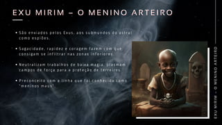 E
X
U
M
I
R
I
M
–
O
M
E
N
I
N
O
A
R
T
E
I
R
O
E X U M I R I M – O M E N I N O A R T E I R O
E X U M I R I M – O M E N I N O A R T E I R O
S ã o e n v i a d o s p e l o s E x u s , a o s s u b m u n d o s d o a s t r a l
c o m o e s p i õ e s .
S a g a c i d a d e , r a p i d e z e c o r a g e m f a z e m c o m q u e
c o n s i g a m s e i n f i l t r a r n a s z o n a s i n f e r i o r e s .
N e u t r a l i z a m t r a b a l h o s d e b a i x a m a g i a , p l a s m a m
c a m p o s d e f o r ç a p a r a a p r o t e ç ã o d e t e r r e i r o s .
P r e c o n c e i t o c o m a l i n h a q u e f o i c o n h e c i d a c o m o
“ m e n i n o s m a u s ” .
 