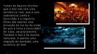 O
D
I
A
B
O
N
O
I
M
A
G
I
N
Á
R
I
O
C
R
I
S
T
Ã
O
T o m á s d e A q u i n o a f i r m o u
q u e o m a l n ã o t e m u m a
e x i s t ê n c i a r e a l , q u e é s e m
s u b s t â n c i a , c o m o a
e s c u r i d ã o e a c e g u e i r a .
E s t e s s ã o a p e n a s u m a
p r i v a ç ã o d a l u z o u d a v i s ã o .
D e q u e é f e i t a a e s c u r i d ã o ?
D e n a d a , a b s o l u t a m e n t e .
T a m b é m o m a l é d a m e s m a
n a t u r e z a , é a p e n a s u m a
n e g a ç ã o d a b o n d a d e , u m a
a u s ê n c i a d e b e m .
 