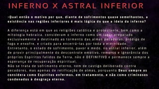 - Q u a l e n t ã o o m o t i v o p o r q u e , d i a n t e d e s o f r i m e n t o s q u a s e s e m e l h a n t e s , a
e x i s t ê n c i a n a s r e g i õ e s i n f e r i o r e s é m a i s l ó g i c a d o q u e a i d e i a d o i n f e r n o ?
A d i f e r e n ç a e s t á e m q u e a s r e l i g i õ e s c a t ó l i c a e p r o t e s t a n t e , b e m c o m o a
m i t o l o g i a h e b r a i c a , c o n s i d e r a m o i n f e r n o c o m o u m l u g a r p r e p a r a d o
e x c l u s i v a m e n t e e d e s t i n a d o a o t o r m e n t o d a s a l m a s p e c a d o r a s , p r ó d i g o d e
f o g o e e n x o f r e , e c r i a d o p a r a e n c e r r á - l a s p o r t o d a a e t e r n i d a d e .
E n t r e t a n t o , o e s t a d o d e s o f r i m e n t o , p a v o r e m e d o , n o a s t r a l i n f e r i o r , a l é m
d e p r o v i r p r i n c i p a l m e n t e d o d e s c o n t r o l e e m o t i v o , r e m o r s o e i g n o r â n c i a d o s
p r ó p r i o s E s p í r i t o s f a l i d o s d a T e r r a , n ã o é D E F I N I T I V O e p e r m a n e c e s e m p r e a
e s p e r a n ç a d e r e c u p e r a ç ã o e s p i r i t u a l .
N ã o s e t r a t a d e s o f r i m e n t o e t e r n o , n e m d e c a s t i g o d e l i b e r a d o c o n t r a
p e c a d o r e s , m a s a p e n a s d e r e t i f i c a ç ã o d e a l m a s , p o r q u a n t o D e u s s e m p r e a s
c o n s i d e r a c o m o E s p í r i t o s e n f e r m o s , e m t r a t a m e n t o , e n ã o c o m o c r i m i n o s o s
c o n d e n a d o s à d e s g r a ç a e t e r n a .
- Q u a l e n t ã o o m o t i v o p o r q u e , d i a n t e d e s o f r i m e n t o s q u a s e s e m e l h a n t e s , a
e x i s t ê n c i a n a s r e g i õ e s i n f e r i o r e s é m a i s l ó g i c a d o q u e a i d e i a d o i n f e r n o ?
A d i f e r e n ç a e s t á e m q u e a s r e l i g i õ e s c a t ó l i c a e p r o t e s t a n t e , b e m c o m o a
m i t o l o g i a h e b r a i c a , c o n s i d e r a m o i n f e r n o c o m o u m l u g a r p r e p a r a d o
e x c l u s i v a m e n t e e d e s t i n a d o a o t o r m e n t o d a s a l m a s p e c a d o r a s , p r ó d i g o d e
f o g o e e n x o f r e , e c r i a d o p a r a e n c e r r á - l a s p o r t o d a a e t e r n i d a d e .
E n t r e t a n t o , o e s t a d o d e s o f r i m e n t o , p a v o r e m e d o , n o a s t r a l i n f e r i o r , a l é m
d e p r o v i r p r i n c i p a l m e n t e d o d e s c o n t r o l e e m o t i v o , r e m o r s o e i g n o r â n c i a d o s
p r ó p r i o s E s p í r i t o s f a l i d o s d a T e r r a , n ã o é D E F I N I T I V O e p e r m a n e c e s e m p r e a
e s p e r a n ç a d e r e c u p e r a ç ã o e s p i r i t u a l .
N ã o s e t r a t a d e s o f r i m e n t o e t e r n o , n e m d e c a s t i g o d e l i b e r a d o c o n t r a
p e c a d o r e s , m a s a p e n a s d e r e t i f i c a ç ã o d e a l m a s , p o r q u a n t o D e u s s e m p r e a s
c o n s i d e r a c o m o E s p í r i t o s e n f e r m o s , e m t r a t a m e n t o , e n ã o c o m o c r i m i n o s o s
c o n d e n a d o s à d e s g r a ç a e t e r n a .
I N F E R N O X A S T R A L I N F E R I O R
I N F E R N O X A S T R A L I N F E R I O R
 