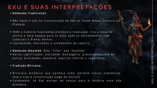 E
X
U
E
S
U
A
S
I
N
T
E
R
P
R
E
T
A
Ç
Õ
E
S
U m b a n d a T r a d i c i o n a l :
N ã o h a v i a e n ã o h á i n c o r p o r a ç ã o d e E x u n a T e n d a N o s s a S e n h o r a d a
P i e d a d e
1 9 4 0 o C a b o c l o T u p i n a m b á p r o m o v e a r e v o l u ç ã o , t i r a a m e s a d e
c e n t r o e a b r e e s p a ç o p a r a o s E x ú s a p ó s o s a t e n d i m e n t o s c o m
C a b o c l o s e P r e t o s V e l h o s .
* q u i m b a n d a , m a c u m b a s e c a n d o m b l é s d e c a b o c l o
U m b a n d a O m o l o k ô : O m o “ f i l h o ” , o k o “ f a z e n d a ”
V á r i o s s i g n i f i c a d o s : d i v i n d a d e , m e n s a g e i r o , p r o t e t o r , e s c r a v o d e
o u t r a s d i v i n d a d e s , d e m ô n i o , e s p í r i t o i n f e r i o r e i m p e r f e i t o .
T r a d i ç ã o A f r i c a n a :
P r i n c í p i o d i n â m i c o q u e p e r m e i a t u d o , p e r m i t e t r o c a s s i m b ó l i c a s ,
l e v a e t r a z a c o m u n i c a ç ã o ( j o g o d e b ú z i o s ) .
C a n d o m b l é , s e E x ú e s t i v e r d e c o s t a s p a r a o t e r r e i r o e s t e n ã o
p r o s p e r a .
U m b a n d a T r a d i c i o n a l :
N ã o h a v i a e n ã o h á i n c o r p o r a ç ã o d e E x u n a T e n d a N o s s a S e n h o r a d a
P i e d a d e
1 9 4 0 o C a b o c l o T u p i n a m b á p r o m o v e a r e v o l u ç ã o , t i r a a m e s a d e
c e n t r o e a b r e e s p a ç o p a r a o s E x ú s a p ó s o s a t e n d i m e n t o s c o m
C a b o c l o s e P r e t o s V e l h o s .
* q u i m b a n d a , m a c u m b a s e c a n d o m b l é s d e c a b o c l o
U m b a n d a O m o l o k ô : O m o “ f i l h o ” , o k o “ f a z e n d a ”
V á r i o s s i g n i f i c a d o s : d i v i n d a d e , m e n s a g e i r o , p r o t e t o r , e s c r a v o d e
o u t r a s d i v i n d a d e s , d e m ô n i o , e s p í r i t o i n f e r i o r e i m p e r f e i t o .
T r a d i ç ã o A f r i c a n a :
P r i n c í p i o d i n â m i c o q u e p e r m e i a t u d o , p e r m i t e t r o c a s s i m b ó l i c a s ,
l e v a e t r a z a c o m u n i c a ç ã o ( j o g o d e b ú z i o s ) .
C a n d o m b l é , s e E x ú e s t i v e r d e c o s t a s p a r a o t e r r e i r o e s t e n ã o
p r o s p e r a .
E X U E S U A S I N T E R P R E T A Ç Õ E S
E X U E S U A S I N T E R P R E T A Ç Õ E S
 