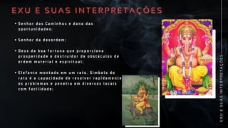 S e n h o r d o s C a m i n h o s e d o n o d a s
o p o r t u n i d a d e s ;
S e n h o r d a d e s o r d e m ;
D e u s d a b o a f o r t u n a q u e p r o p o r c i o n a
p r o s p e r i d a d e e d e s t r u i d o r d e o b s t á c u l o s d e
o r d e m m a t e r i a l e e s p i r i t u a l ;
E l e f a n t e m o n t a d o e m u m r a t o . S i m b o l o d o
r a t o é a c a p a c i d a d e d e r e s o l v e r r a p i d a m e n t e
o s p r o b l e m a s e p e n e t r a e m d i v e r s o s l o c a i s
c o m f a c i l i d a d e ;
S e n h o r d o s C a m i n h o s e d o n o d a s
o p o r t u n i d a d e s ;
S e n h o r d a d e s o r d e m ;
D e u s d a b o a f o r t u n a q u e p r o p o r c i o n a
p r o s p e r i d a d e e d e s t r u i d o r d e o b s t á c u l o s d e
o r d e m m a t e r i a l e e s p i r i t u a l ;
E l e f a n t e m o n t a d o e m u m r a t o . S i m b o l o d o
r a t o é a c a p a c i d a d e d e r e s o l v e r r a p i d a m e n t e
o s p r o b l e m a s e p e n e t r a e m d i v e r s o s l o c a i s
c o m f a c i l i d a d e ;
E X U E S U A S I N T E R P R E T A Ç Õ E S
E X U E S U A S I N T E R P R E T A Ç Õ E S
E
X
U
E
S
U
A
S
I
N
T
E
R
P
R
E
T
A
Ç
Õ
E
S
 