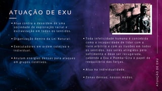 A
T
U
A
Ç
Ã
O
D
E
E
X
U
A T U A Ç Ã O D E E X U
A T U A Ç Ã O D E E X U
A t u a c o n t r a a d e s o r d e m d e u m a
s o c i e d a d e d e e x p l o r a ç ã o r a c i a l e
e s c r a v i z a ç ã o e m t o d o s o s s e n t i d o s .
O r g a n i z a ç ã o d e n t r o d a L e i N a t u r a l ;
E x e c u t a d o r e s e m o r d e m c o l e t i v a e
i n d i v i d u a l .
A n u l a m e n e r g i a s d e n s a s p a r a a t a q u e s
e m g r u p o s c o l e t i v o s .
T o d a i n f e l i c i d a d e h u m a n a é c o n c e b i d a
c o m o a i n c a p a c i d a d e d e l i d a r c o m o
l i v r e a r b í t r i o e c o m a s i l u s õ e s e m t o d o s
o s s e n t i d o s , n o s s e r e s a t i n g i d o s p e l o
s o f r i m e n t o e d e v e s e r r e c u p e r a d a ,
c a b e n d o a E x u e P o m b a - G i r a o p a p e l d e
r e e q u i l í b r i o d a s f o r ç a s .
A t u a n a i n d i v i d u a l i d a d e ;
Z o n a s d e n s a s , n o s s o s m e d o s ;
 