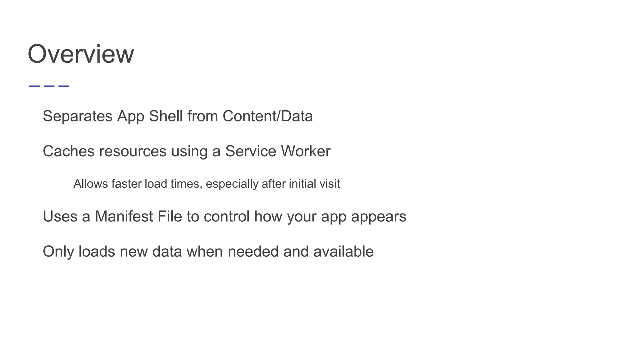 Overview
Separates App Shell from Content/Data
Caches resources using a Service Worker
Allows faster load times, especially after initial visit
Uses a Manifest File to control how your app appears
Only loads new data when needed and available
 