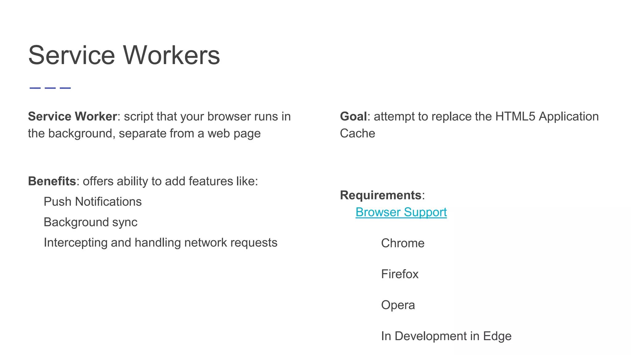 Service Workers
Service Worker: script that your browser runs in
the background, separate from a web page
Benefits: offers ability to add features like:
Push Notifications
Background sync
Intercepting and handling network requests
Goal: attempt to replace the HTML5 Application
Cache
Requirements:
Browser Support
Chrome
Firefox
Opera
In Development in Edge
 