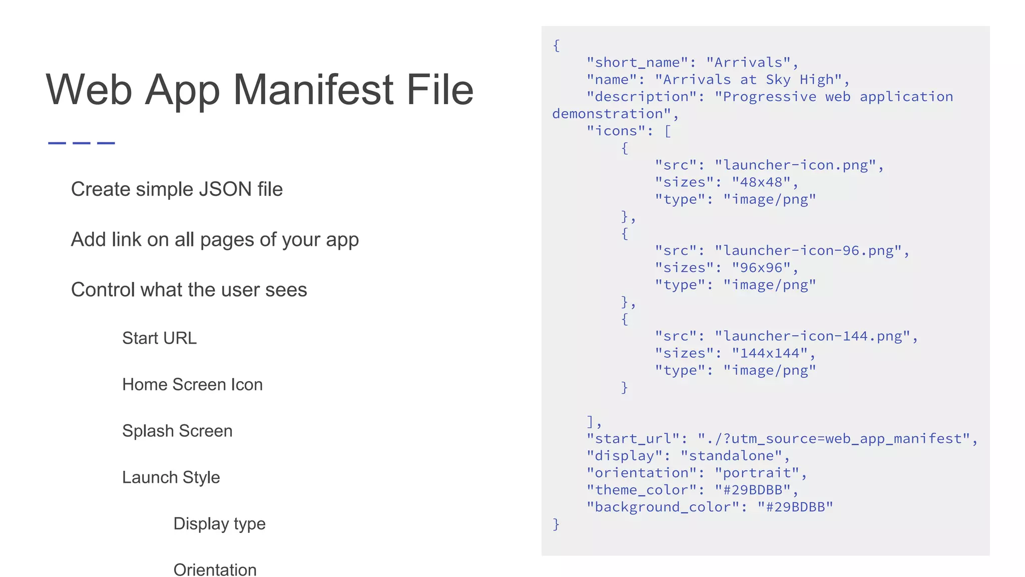 Web App Manifest File
Create simple JSON file
Add link on all pages of your app
Control what the user sees
Start URL
Home Screen Icon
Splash Screen
Launch Style
Display type
Orientation
{
"short_name": "Arrivals",
"name": "Arrivals at Sky High",
"description": "Progressive web application
demonstration",
"icons": [
{
"src": "launcher-icon.png",
"sizes": "48x48",
"type": "image/png"
},
{
"src": "launcher-icon-96.png",
"sizes": "96x96",
"type": "image/png"
},
{
"src": "launcher-icon-144.png",
"sizes": "144x144",
"type": "image/png"
}
],
"start_url": "./?utm_source=web_app_manifest",
"display": "standalone",
"orientation": "portrait",
"theme_color": "#29BDBB",
"background_color": "#29BDBB"
}
 