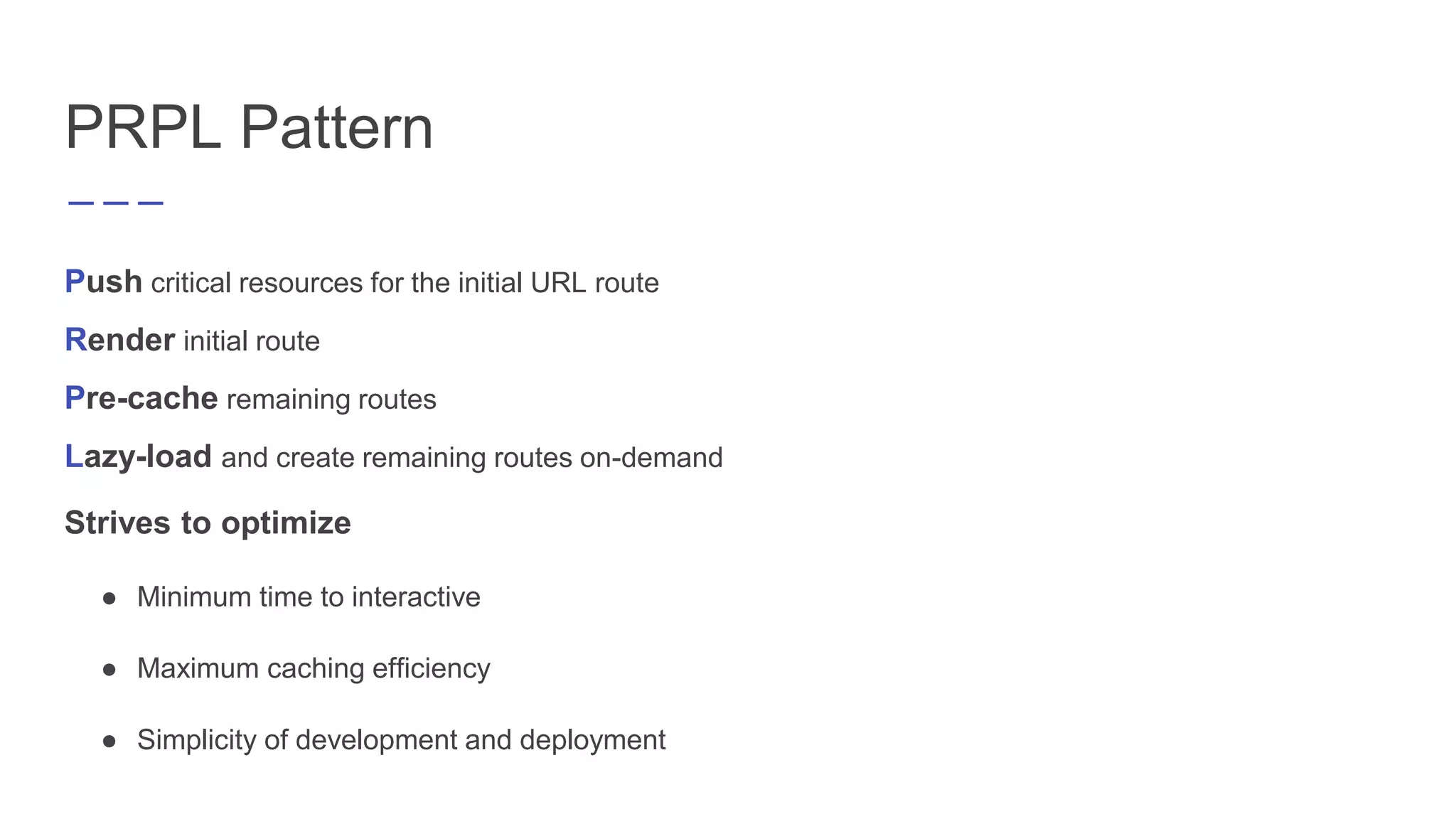 PRPL Pattern
Push critical resources for the initial URL route
Render initial route
Pre-cache remaining routes
Lazy-load and create remaining routes on-demand
Strives to optimize
● Minimum time to interactive
● Maximum caching efficiency
● Simplicity of development and deployment
 