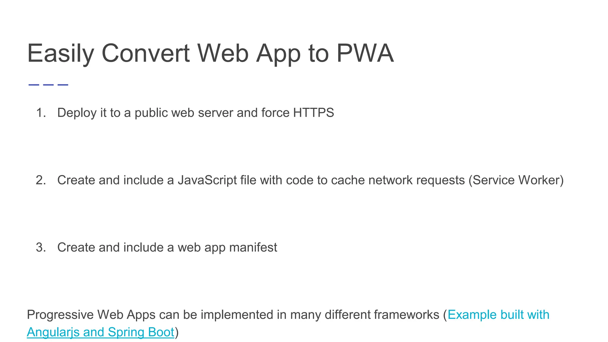 Easily Convert Web App to PWA
1. Deploy it to a public web server and force HTTPS
2. Create and include a JavaScript file with code to cache network requests (Service Worker)
3. Create and include a web app manifest
Progressive Web Apps can be implemented in many different frameworks (Example built with
Angularjs and Spring Boot)
 