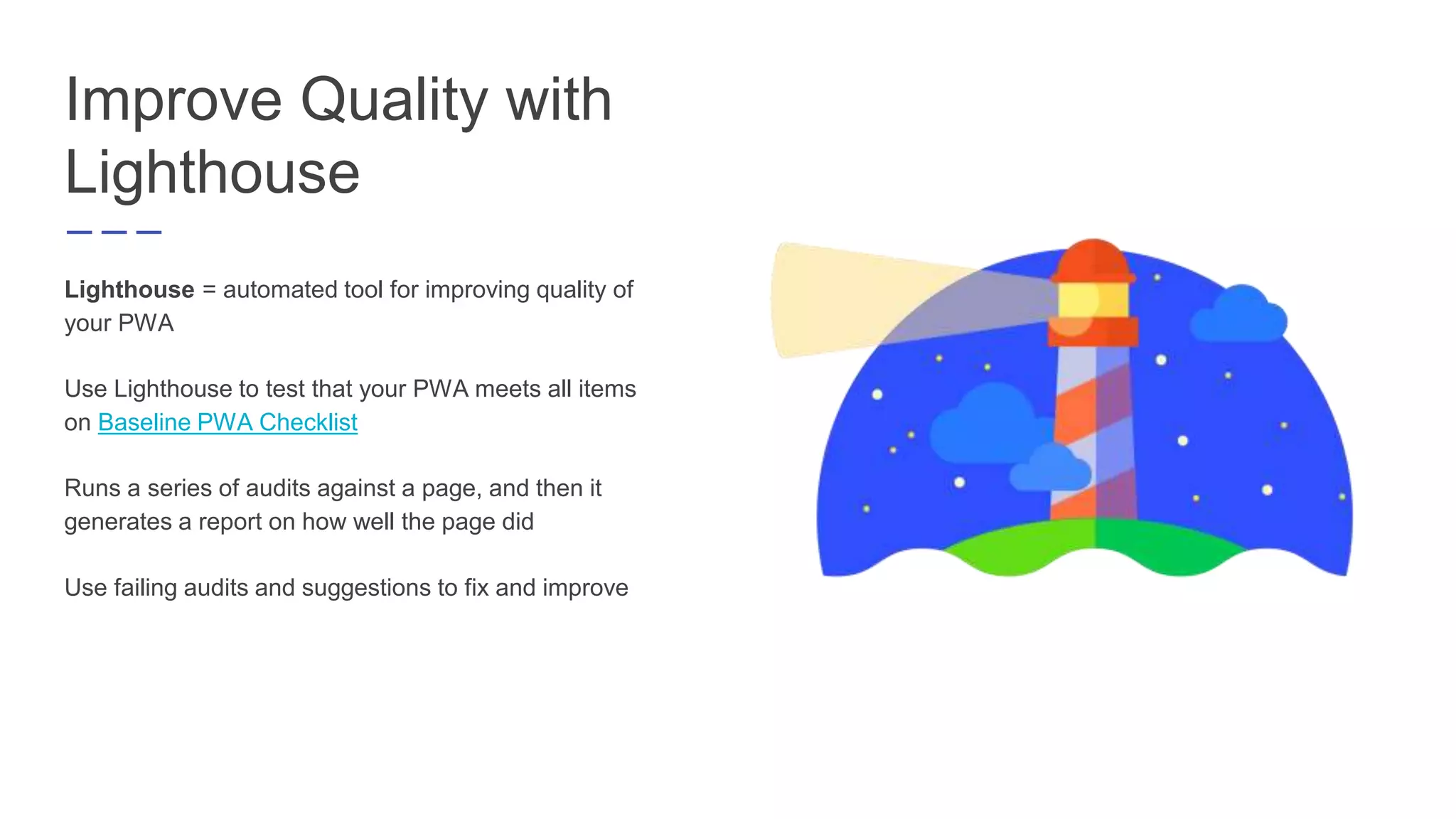Improve Quality with
Lighthouse
Lighthouse = automated tool for improving quality of
your PWA
Use Lighthouse to test that your PWA meets all items
on Baseline PWA Checklist
Runs a series of audits against a page, and then it
generates a report on how well the page did
Use failing audits and suggestions to fix and improve
 