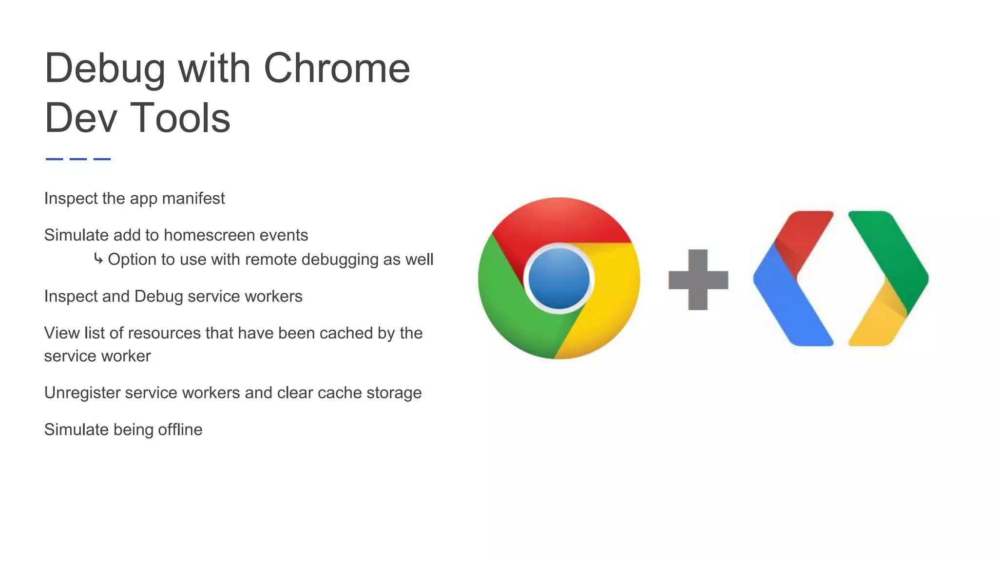 Debug with Chrome
Dev Tools
Inspect the app manifest
Simulate add to homescreen events
⤷ Option to use with remote debugging as well
Inspect and Debug service workers
View list of resources that have been cached by the
service worker
Unregister service workers and clear cache storage
Simulate being offline
 