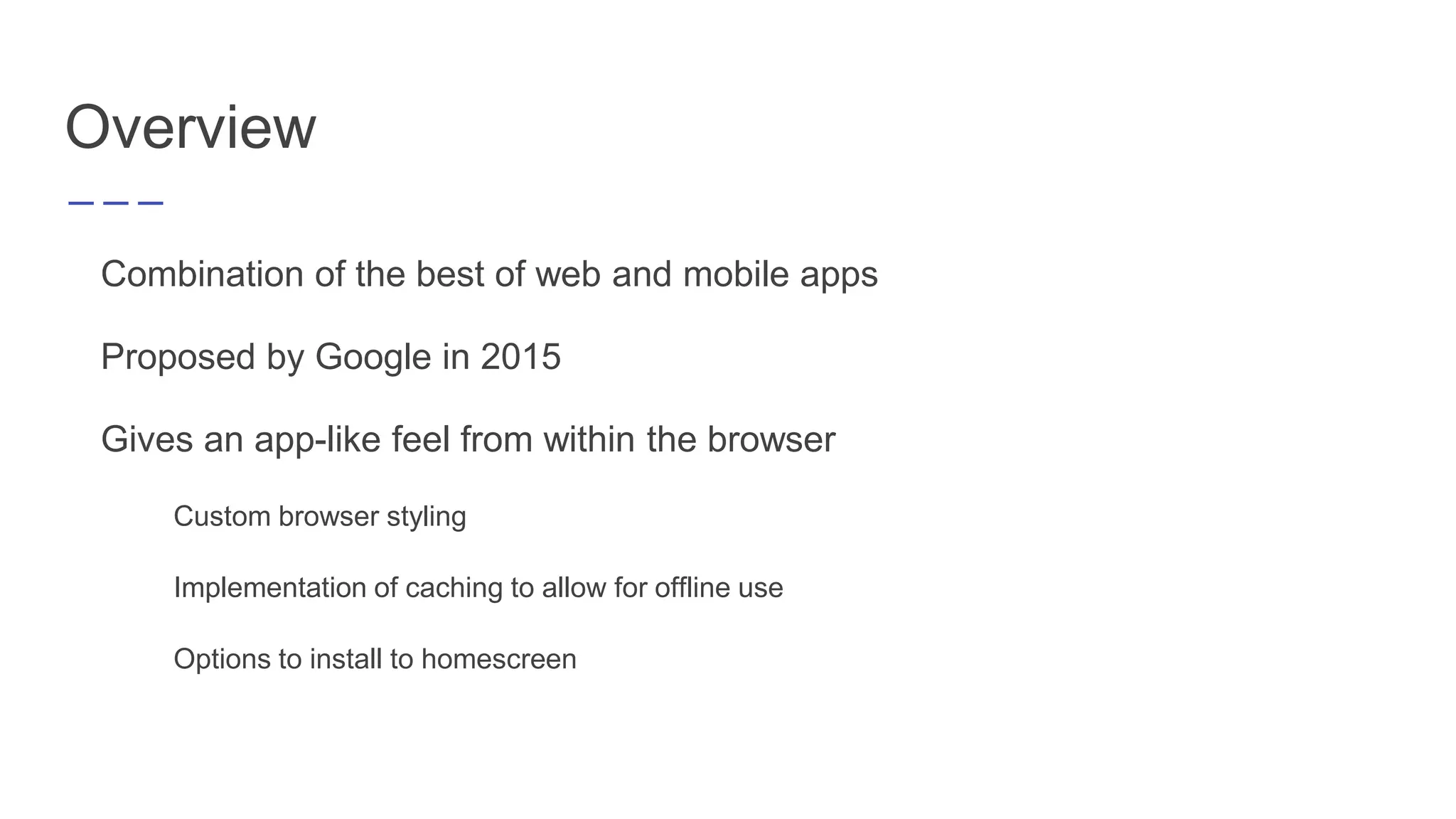 Combination of the best of web and mobile apps
Proposed by Google in 2015
Gives an app-like feel from within the browser
Custom browser styling
Implementation of caching to allow for offline use
Options to install to homescreen
Overview
 