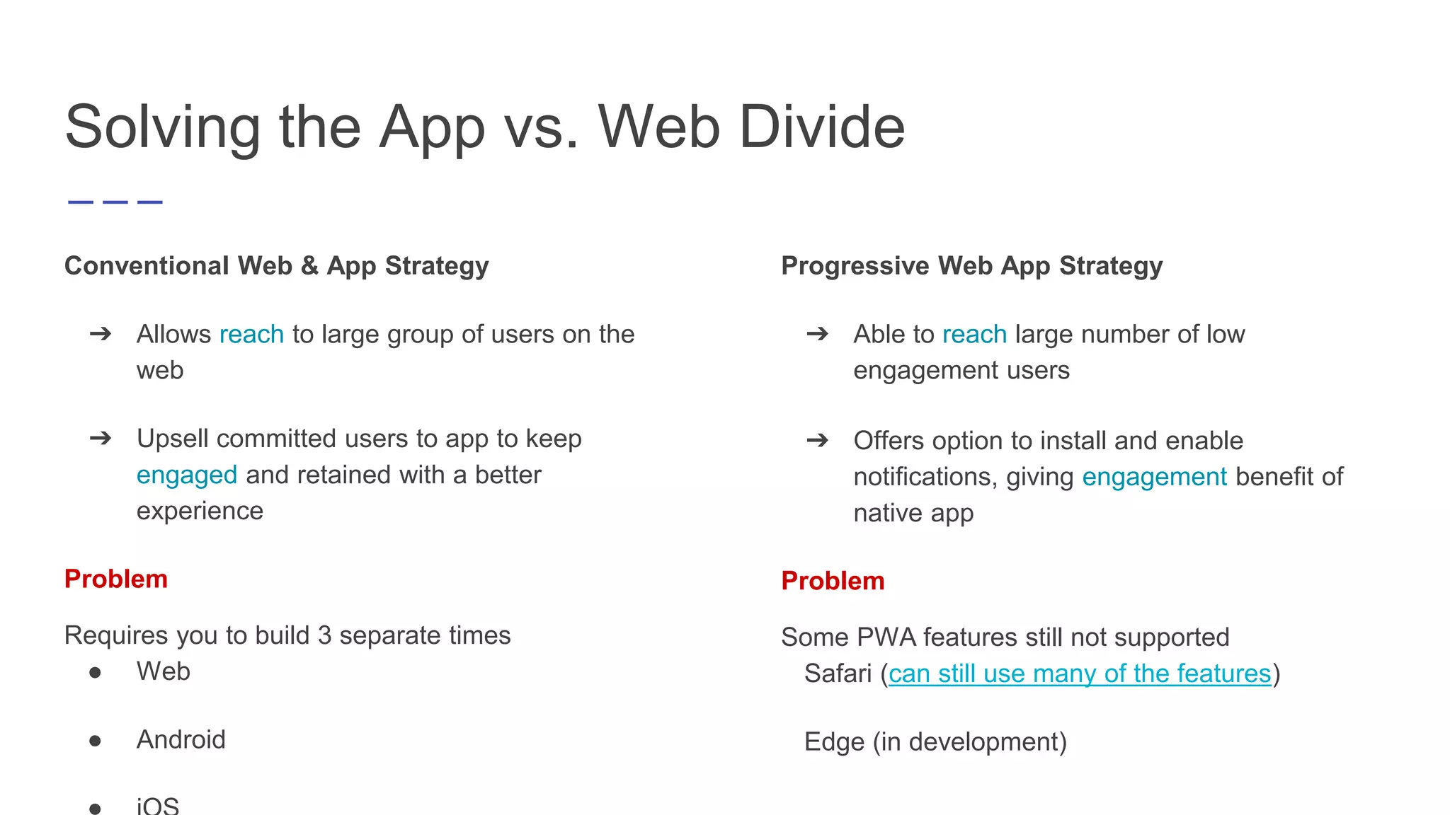 Solving the App vs. Web Divide
Conventional Web & App Strategy
➔ Allows reach to large group of users on the
web
➔ Upsell committed users to app to keep
engaged and retained with a better
experience
Problem
Requires you to build 3 separate times
● Web
● Android
Progressive Web App Strategy
➔ Able to reach large number of low
engagement users
➔ Offers option to install and enable
notifications, giving engagement benefit of
native app
Problem
Some PWA features still not supported
Safari (can still use many of the features)
Edge (in development)
 