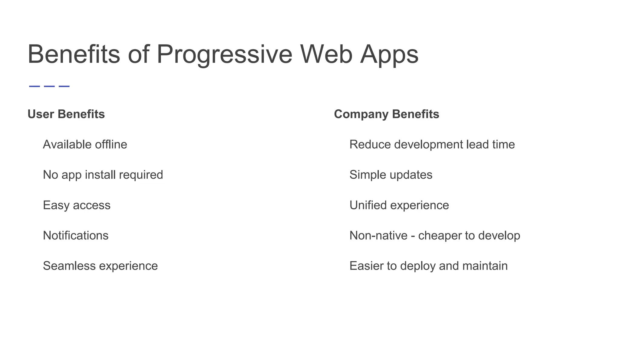 Benefits of Progressive Web Apps
User Benefits
Available offline
No app install required
Easy access
Notifications
Seamless experience
Company Benefits
Reduce development lead time
Simple updates
Unified experience
Non-native - cheaper to develop
Easier to deploy and maintain
 