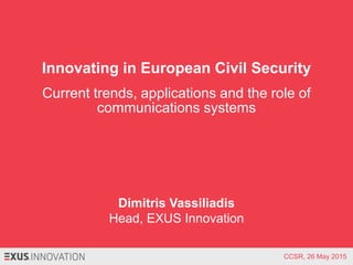 Innovating in European Civil Security
Current trends, applications and the role of
communications systems
Dimitris Vassiliadis
Head, EXUS Innovation
CCSR, 26 May 2015
 