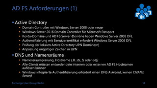 Exchange User Group Berlin 15
AD FS Anforderungen (2)
 Zertifikate
 Gleiches SSL Zertifikate für AD FS und Web Application Proxy
 Common Name sollte dem AD FS Servicenamen entsprechen
 Authentifizierung mit Benutzerzertifikaten erfordert certauth.[federation service name]
als SAN
 Geräteregistrierung oder Moderne Authentifzierung für Pre-Windows 10 Clients erfordert
enterpriseregistration.[UPN suffix] als SAN
 Netzwerk
 Firewall Richtlinie für HTTPS auf TCP 443
 Authentifizerung mit Client Benutzerzertifikaten erfordert TCP 49443 zum Web
Application Proxy, falls certauth auf TCP 443 nicht aktiviert ist
 Datenbank
 Windows Internal Datenbank
 SQL Server 2008 oder neuer
 