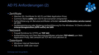 Exchange User Group Berlin 16
AD FS Kapazitätsplanung
 AD FS Capacity Planning Sizing Spreadsheet
 Nutzeranzahl SSO Zugriff
 Nutzeranzahl für Authentifizierungs
-anfragen (Höchstwert)
 Dauer der Hauptnutzungsphase
 Geo Redundanz
 AD FS Proxy Informationen
Link: AD FS 2016 Capacity Planning Spreadsheet
 