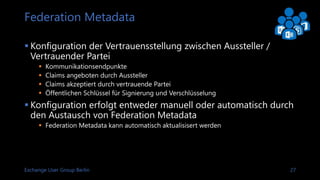 Exchange User Group Berlin 28
X.509 Zertifikate
 Trust is managed through certificates
 Certificates for
 HTTPS Communications
 Security token signing and encryption
 Require PKI for A & B certificates, C & D can be self-signed by AD FS server
CommunicationA
Signing
Relying party Issuer
ST
Encryption ST
B
Public key of C C
Public key of DD
Root for ARoot for B
 