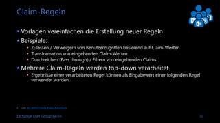 Exchange User Group Berlin 30
Angebotene Claims Typen
Auszug einer federationmetadata.xml
<fed:UriNamedClaimTypesOffered>
<fed:ClaimType Uri="http://schemas.xmlsoap.org/claims/EmailAddress">
<fed:DisplayName>Email Address</fed:DisplayName>
</fed:ClaimType>
<fed:ClaimType Uri="http://schemas.xmlsoap.org/claims/UPN">
<fed:DisplayName>User Principal Name</fed:DisplayName>
</fed:ClaimType>
<fed:ClaimType Uri="http://schemas.xmlsoap.org/claims/CommonName">
<fed:DisplayName>Common Name</fed:DisplayName>
</fed:ClaimType>
<fed:ClaimType Uri="http://schemas.xmlsoap.org/claims/Group">
<fed:DisplayName>Group</fed:DisplayName>
</fed:ClaimType>
</fed:UriNamedClaimTypesOffered>
 