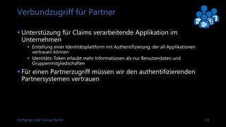 Exchange User Group Berlin 35
Sprache für Claim-Regeln
The claim rule language consists of Condition => Issuance Statement
Pass through all role Claims
c:[Type == “http://schema.microsoft.com/ws/2008/06/identity/claims/role”]
 issue(claim = c);
Change the value of the Role Claim SalesStaff to Purchasers
c:[Type == “http://schema.microsoft.com/ws/2008/06/identity/claims/role”, Value =~
“^(?i)SalesStaff$”]
=> issue(“http://schema.microsoft.com/ws/2008/06/identity/claims/role”, Issuer = c.Issuer,
OriginalIssuer = c.OriginalIssuer, Value = “Purchasers”, ValueType = c.ValueType)
After a claim is issued it is added to both the input and output claims set allowing the
transformed claim to be processed by subsequent rules
To make a processed claim available just for reprocessing replace the “issue” statement with
“add”
Link: AD FS 2.0 Claims Rule Language Primer
Link: Understanding Claim Rule Language In AD FS 2.0 And Higher
 