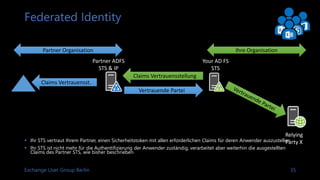 Exchange User Group Berlin 36
Verbundzugriff für Partner
 Unterstüzung für Claims verarbeitende Applikation im
Unternehmen
 Erstellung einer Identitätsplattform mit Authentifizierung, der all Applikationen
vertrauen können
 Identitäts-Token erlaubt mehr Informationen als nur Benutzerdaten und
Gruppenmitgliedschaften
 Für einen Partnerzugriff müssen wir den authentifizierenden
Partnersystemen vertrauen
 
