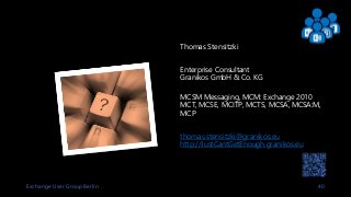 Exchange User Group Berlin 40
Thomas Stensitzki
Enterprise Consultant
Granikos GmbH & Co. KG
MCSM Messaging, MCM: Exchange 2010
MCT, MCSE, MCITP, MCTS, MCSA, MCSA:M,
MCP
thomas.stensitzki@granikos.eu
http://JustCantGetEnough.granikos.eu
 