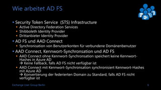Exchange User Group Berlin 6
Wie arbeitet AD FS
 Security Token Service (STS) Infrastructure
 Microsoft Active Directory Federation Services
 Shibboleth Identity Provider
 Drittanbieter Identity Provider
 AD FS und AAD Connect
 Synchronisation von Benutzerkonten für verbundene Domänenbenutzer
 AAD Connect, Kennwort-Synchronisation und AD FS
 AAD Connect ohne Kennwort-Synchronisation speichert keine Kennwort-
Hashes in Azure AD
 Keine Fallback, falls AD FS nicht verfügbar ist
 AAD Connect mit Kennwort-Synchronisation synchronisiert Kennwort-Hashes
mit Azure AD
 Konvertierung der Federated Domain zu Standard, falls AD FS nicht
verfügbar ist
 