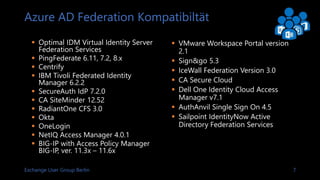 Exchange User Group Berlin 7
Azure AD Federation Kompatibiltät
 Optimal IDM Virtual Identity Server
Federation Services
 PingFederate 6.11, 7.2, 8.x
 Centrify
 IBM Tivoli Federated Identity
Manager 6.2.2
 SecureAuth IdP 7.2.0
 CA SiteMinder 12.52
 RadiantOne CFS 3.0
 Okta
 OneLogin
 NetIQ Access Manager 4.0.1
 BIG-IP with Access Policy Manager
BIG-IP, ver. 11.3x – 11.6x
 VMware Workspace Portal version
2.1
 Sign&go 5.3
 IceWall Federation Version 3.0
 CA Secure Cloud
 Dell One Identity Cloud Access
Manager v7.1
 AuthAnvil Single Sign On 4.5
 Sailpoint IdentityNow Active
Directory Federation Services
 
