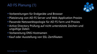 Exchange User Group Berlin 8
AD FS Planung (1)
 Vorbereitungen für Endgeräte und Browser
 Platzierung von AD FS Server und Web Application Proxies
 Passende Netzwerktopologie für AD FS Farm und Proxies
 Active Directory Prüfung auf nicht unterstützte Zeichen und
ungültige Daten in User Principal Names
 Vorbereitung DNS Hostnamen
 Kauf oder Ausstellung von SSL-Zertifikaten
 