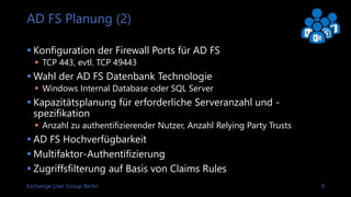 Exchange User Group Berlin 9
AD FS Planung (2)
 Konfiguration der Firewall Ports für AD FS
 TCP 443, evtl. TCP 49443
 Wahl der AD FS Datenbank Technologie
 Windows Internal Database oder SQL Server
 Kapazitätsplanung für erforderliche Serveranzahl und -
spezifikation
 Anzahl zu authentifizierender Nutzer, Anzahl Relying Party Trusts
 AD FS Hochverfügbarkeit
 Multifaktor-Authentifizierung
 Zugriffsfilterung auf Basis von Claims Rules
 