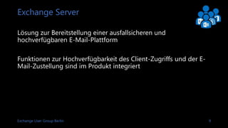 Exchange User Group Berlin 9
Exchange Server
Lösung zur Bereitstellung einer ausfallsicheren und
hochverfügbaren E-Mail-Plattform
Funktionen zur Hochverfügbarkeit des Client-Zugriffs und der E-
Mail-Zustellung sind im Produkt integriert
 