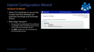 Exchange User Group Berlin 26
Hybrid Configuration Wizard
 Select TLS certificate to secure the
trusted mail flow between...