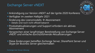 Exchange User Group | @exusg 4
Exchange Server vNEXT
 Ankündigung zur Version vNEXT auf der Ignite 2020 Konferenz
 Verfügbar im zweiten Halbjahr 2021
 Änderung des Lizenzmodells  Abonnement
 Details sind noch nicht offiziell bekannt
 Produktaktualisierungen und Support erfordern ein aktives
Abonnement
 Versprechen einer langfristigen Bereitstellung von Exchange Server
vNEXT und einfache durchzuführende Aktualisierungen
 Diese Änderungen betreffen Exchange Server, SharePoint Server und
Skype for Business Server gleichermaßen
 