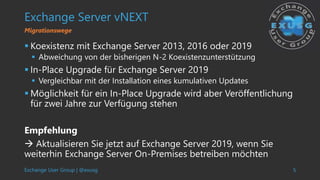Exchange User Group | @exusg 5
Exchange Server vNEXT
 Koexistenz mit Exchange Server 2013, 2016 oder 2019
 Abweichung von der bisherigen N-2 Koexistenzunterstützung
 In-Place Upgrade für Exchange Server 2019
 Vergleichbar mit der Installation eines kumulativen Updates
 Möglichkeit für ein In-Place Upgrade wird aber Veröffentlichung
für zwei Jahre zur Verfügung stehen
Empfehlung
 Aktualisieren Sie jetzt auf Exchange Server 2019, wenn Sie
weiterhin Exchange Server On-Premises betreiben möchten
Migrationswege
 