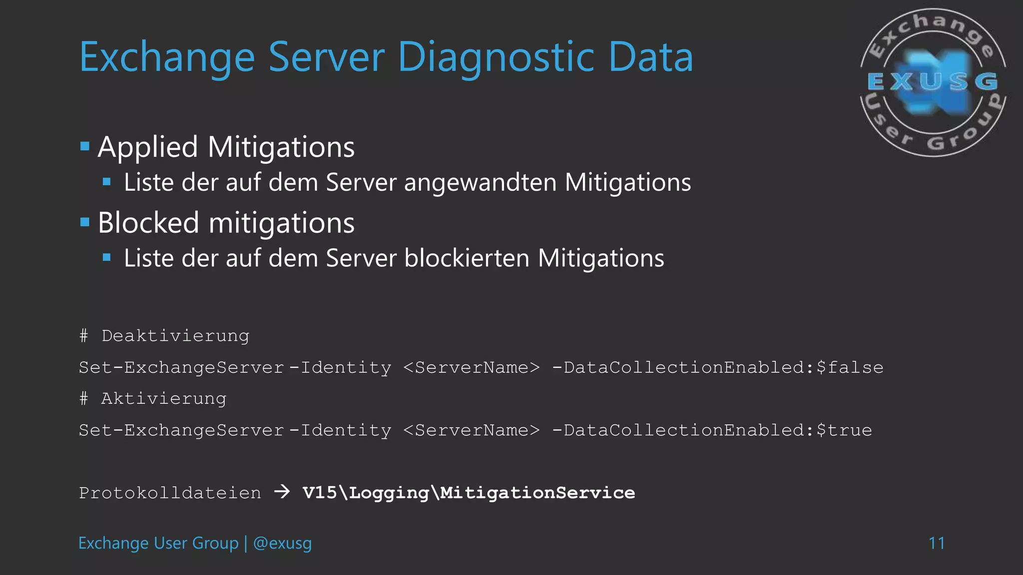 Exchange User Group | @exusg 11
Exchange Server Diagnostic Data
 Applied Mitigations
 Liste der auf dem Server angewandten Mitigations
 Blocked mitigations
 Liste der auf dem Server blockierten Mitigations
# Deaktivierung
Set-ExchangeServer -Identity <ServerName> -DataCollectionEnabled:$false
# Aktivierung
Set-ExchangeServer -Identity <ServerName> -DataCollectionEnabled:$true
Protokolldateien  V15LoggingMitigationService
 