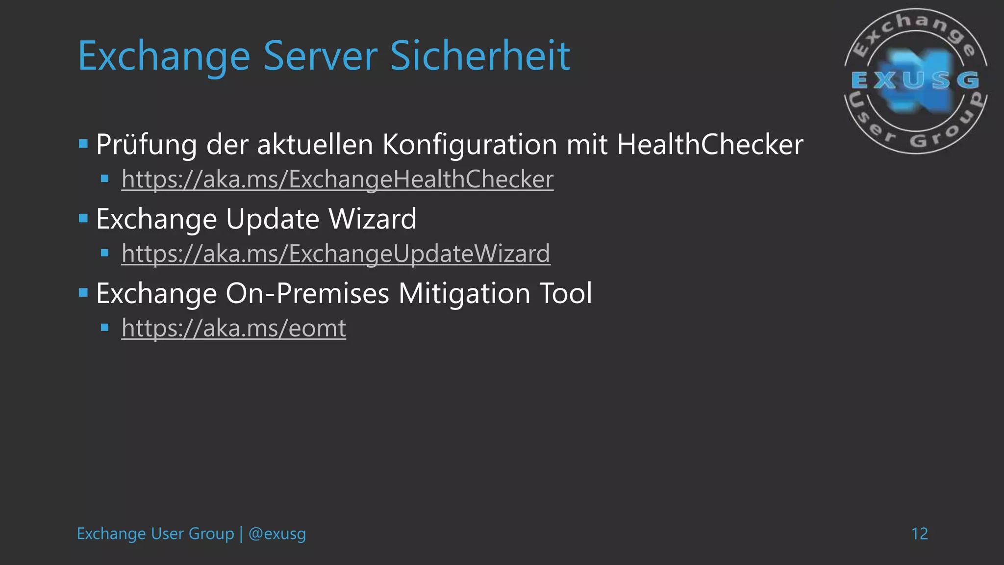 Exchange User Group | @exusg 12
Exchange Server Sicherheit
 Prüfung der aktuellen Konfiguration mit HealthChecker
 https://aka.ms/ExchangeHealthChecker
 Exchange Update Wizard
 https://aka.ms/ExchangeUpdateWizard
 Exchange On-Premises Mitigation Tool
 https://aka.ms/eomt
 