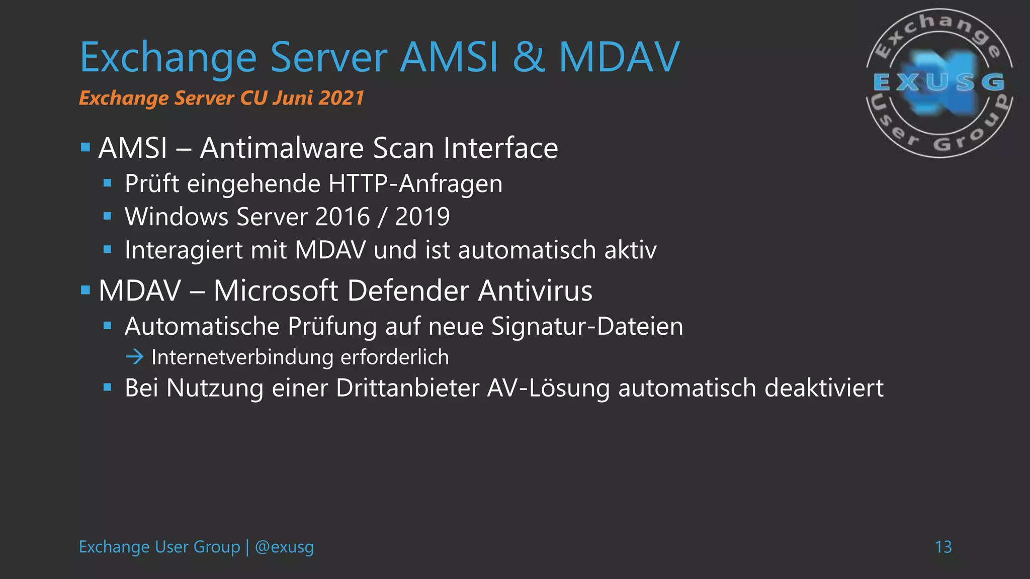 Exchange User Group | @exusg 13
Exchange Server AMSI & MDAV
 AMSI – Antimalware Scan Interface
 Prüft eingehende HTTP-Anfragen
 Windows Server 2016 / 2019
 Interagiert mit MDAV und ist automatisch aktiv
 MDAV – Microsoft Defender Antivirus
 Automatische Prüfung auf neue Signatur-Dateien
 Internetverbindung erforderlich
 Bei Nutzung einer Drittanbieter AV-Lösung automatisch deaktiviert
Exchange Server CU Juni 2021
 