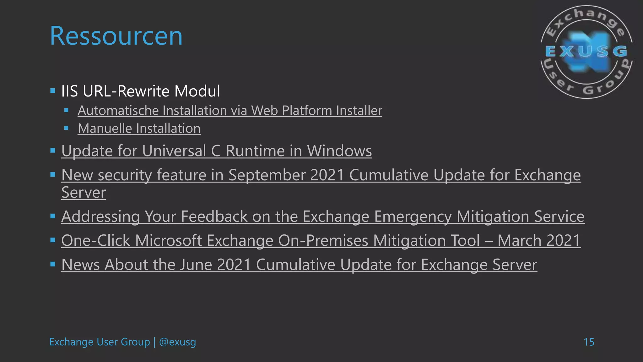 Exchange User Group | @exusg 15
Ressourcen
 IIS URL-Rewrite Modul
 Automatische Installation via Web Platform Installer
 Manuelle Installation
 Update for Universal C Runtime in Windows
 New security feature in September 2021 Cumulative Update for Exchange
Server
 Addressing Your Feedback on the Exchange Emergency Mitigation Service
 One-Click Microsoft Exchange On-Premises Mitigation Tool – March 2021
 News About the June 2021 Cumulative Update for Exchange Server
 