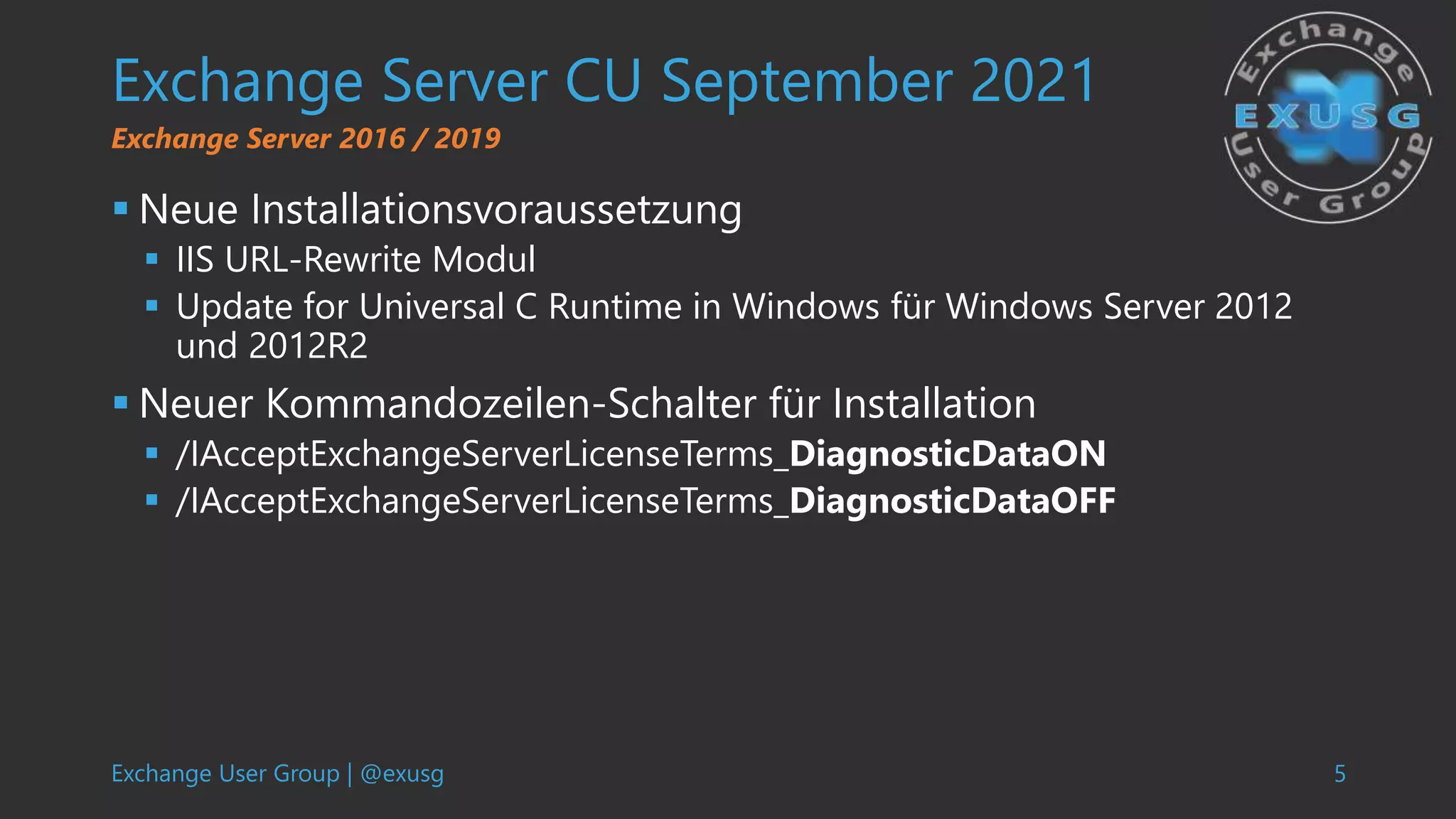 Exchange User Group | @exusg 5
Exchange Server CU September 2021
 Neue Installationsvoraussetzung
 IIS URL-Rewrite Modul
 Update for Universal C Runtime in Windows für Windows Server 2012
und 2012R2
 Neuer Kommandozeilen-Schalter für Installation
 /IAcceptExchangeServerLicenseTerms_DiagnosticDataON
 /IAcceptExchangeServerLicenseTerms_DiagnosticDataOFF
Exchange Server 2016 / 2019
 