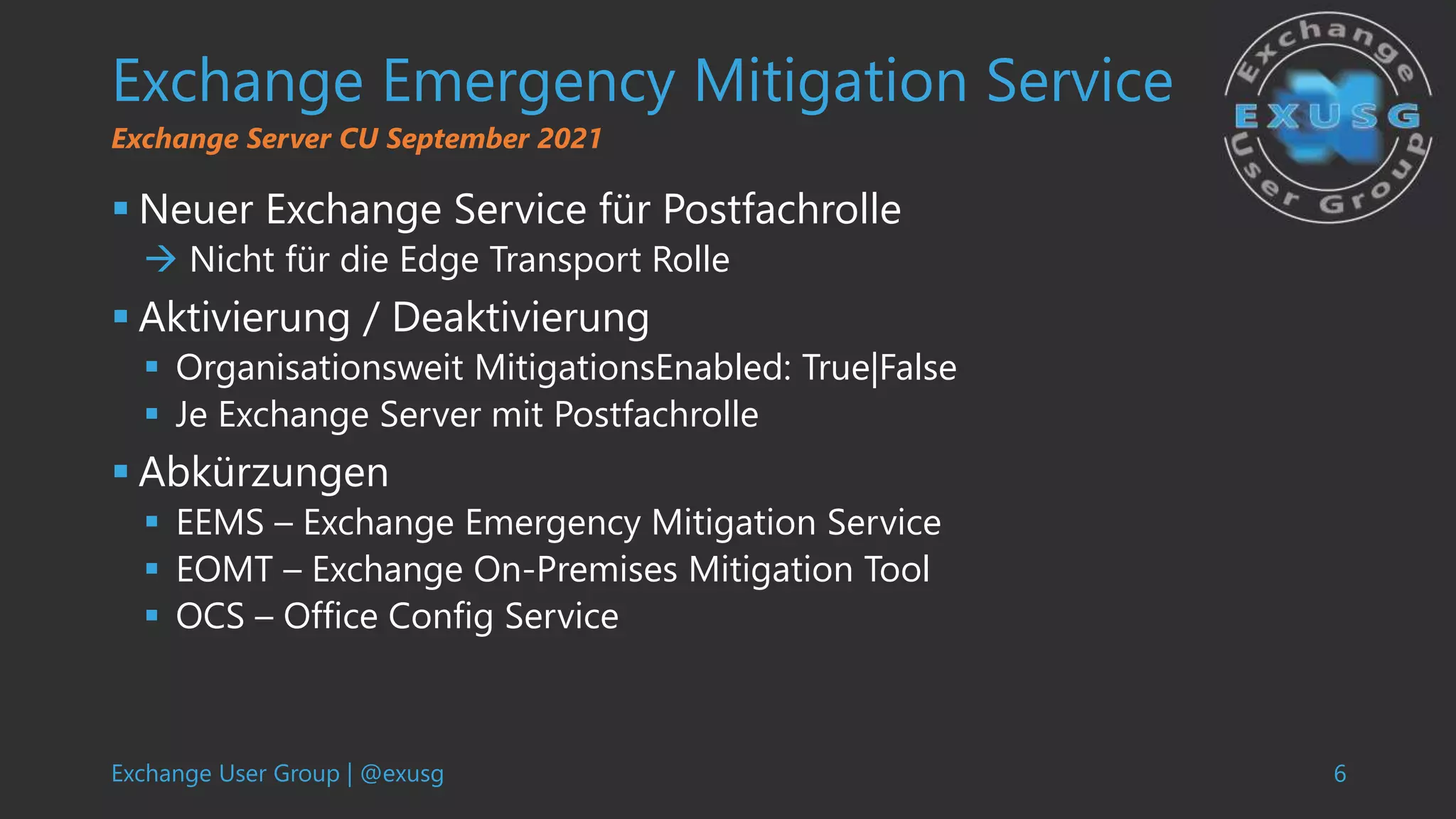 Exchange User Group | @exusg 6
Exchange Emergency Mitigation Service
 Neuer Exchange Service für Postfachrolle
 Nicht für die Edge Transport Rolle
 Aktivierung / Deaktivierung
 Organisationsweit MitigationsEnabled: True|False
 Je Exchange Server mit Postfachrolle
 Abkürzungen
 EEMS – Exchange Emergency Mitigation Service
 EOMT – Exchange On-Premises Mitigation Tool
 OCS – Office Config Service
Exchange Server CU September 2021
 